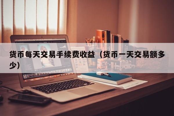 货币每天交易手续费收益(货币一天交易额多少)
