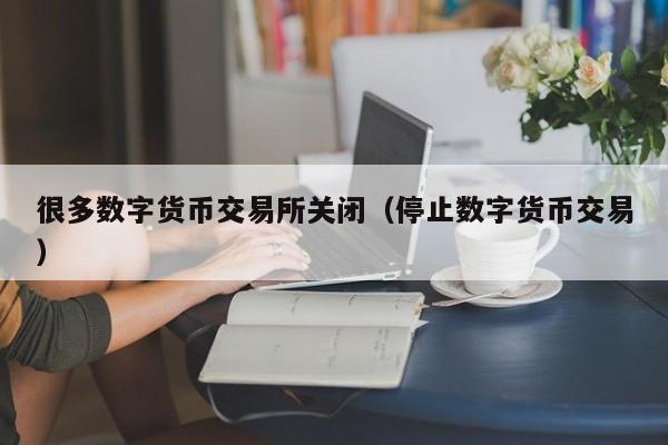 很多数字货币交易所关闭(停止数字货币交易)
