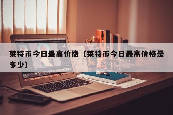莱特币今日最高价格(莱特币今日最高价格是多少)
