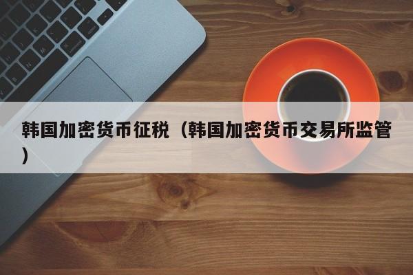 韩国加密货币征税(韩国加密货币交易所监管)