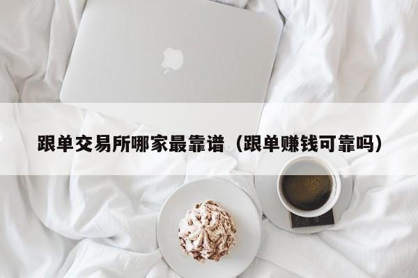 跟单交易所哪家最靠谱(跟单赚钱可靠吗)