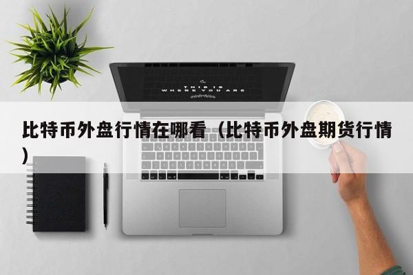 比特币外盘行情在哪看(比特币外盘期货行情)